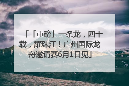 「重磅」一条龙，四十载，耀珠江！广州国际龙舟邀请赛6月1日见