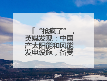 “抢疯了”，英媒发现：中国产太阳能和风能发电设施，备受邻国热捧