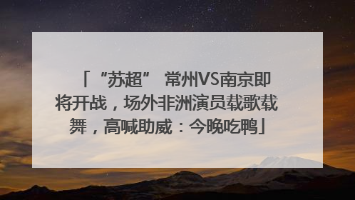 “苏超” 常州VS南京即将开战，场外非洲演员载歌载舞，高喊助威：今晚吃鸭