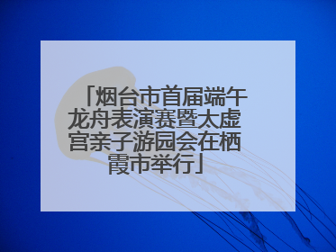 烟台市首届端午龙舟表演赛暨太虚宫亲子游园会在栖霞市举行