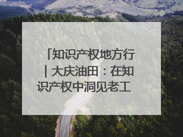 知识产权地方行｜大庆油田：在知识产权中洞见老工业基地的 “创新密码”