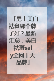 男士美白祛斑哪个牌子好？最新汇总：美白祛斑saly全网十大品牌