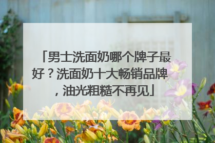 男士洗面奶哪个牌子最好？洗面奶十大畅销品牌，油光粗糙不再见