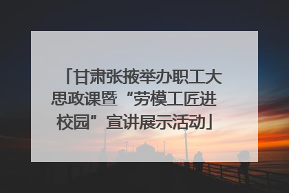 甘肃张掖举办职工大思政课暨“劳模工匠进校园”宣讲展示活动