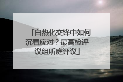 白热化交锋中如何沉着应对？最高检评议组听庭评议