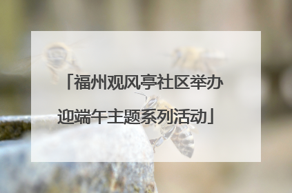 福州观风亭社区举办迎端午主题系列活动