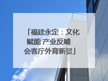 福建永定：文化赋能 产业反哺 会客厅外育新景