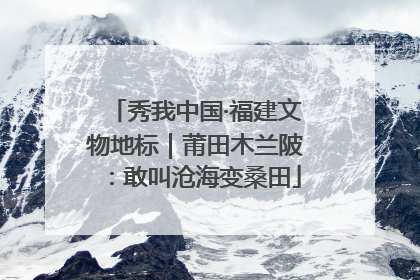 秀我中国·福建文物地标｜莆田木兰陂：敢叫沧海变桑田