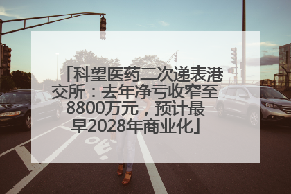 科望医药二次递表港交所：去年净亏收窄至8800万元，预计最早2028年商业化