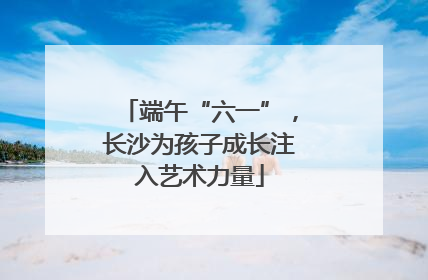 端午“六一”，长沙为孩子成长注入艺术力量