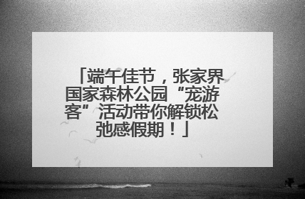 端午佳节，张家界国家森林公园“宠游客”活动带你解锁松弛感假期！