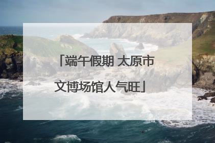 端午假期 太原市文博场馆人气旺