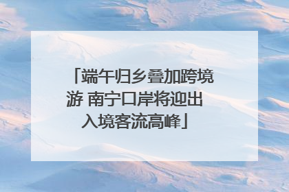 端午归乡叠加跨境游 南宁口岸将迎出入境客流高峰