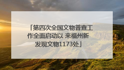 第四次全国文物普查工作全面启动以 来福州新发现文物1173处