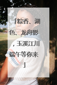粽香、湖色、龙舟影，玉溪江川端午等你来