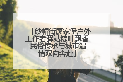纱帽街廖家堡户外工作者驿站粽叶飘香 民俗传承与城市温情双向奔赴