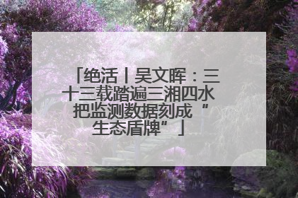 绝活丨吴文晖：三十三载踏遍三湘四水 把监测数据刻成“生态盾牌”