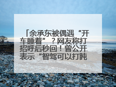 余承东被偶遇“开车睡着”？网友称打招呼后秒回！曾公开表示“智驾可以打盹”引争议