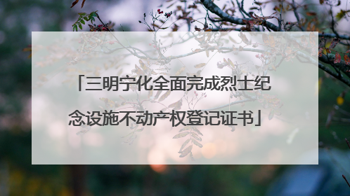 三明宁化全面完成烈士纪念设施不动产权登记证书