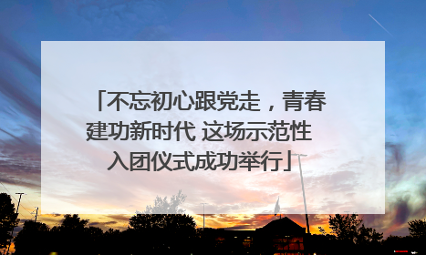不忘初心跟党走，青春建功新时代 这场示范性入团仪式成功举行