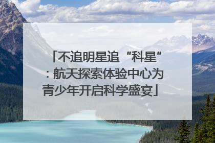 不追明星追“科星”：航天探索体验中心为青少年开启科学盛宴