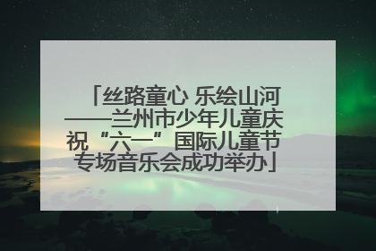 丝路童心 乐绘山河——兰州市少年儿童庆祝“六一”国际儿童节专场音乐会成功举办