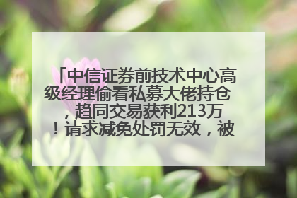 中信证券前技术中心高级经理偷看私募大佬持仓，趋同交易获利213万！请求减免处罚无效，被罚没426万