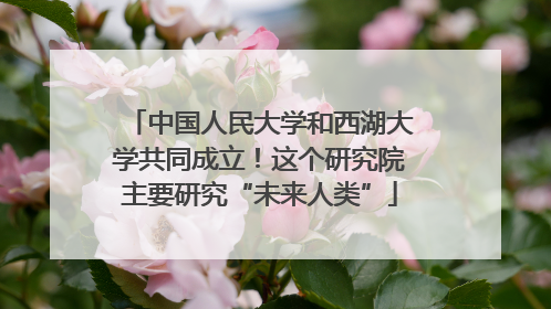 中国人民大学和西湖大学共同成立！这个研究院主要研究“未来人类”