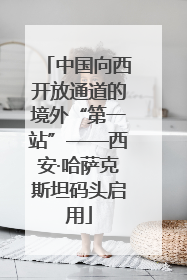 中国向西开放通道的境外“第一站”——西安·哈萨克斯坦码头启用
