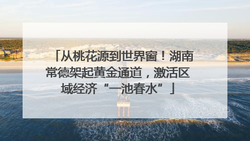从桃花源到世界窗！湖南常德架起黄金通道，激活区域经济“一池春水”