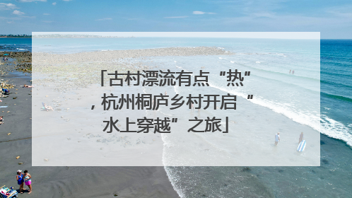 古村漂流有点“热”，杭州桐庐乡村开启“水上穿越”之旅