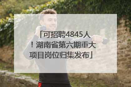 可招聘4845人！湖南省第六期重大项目岗位归集发布