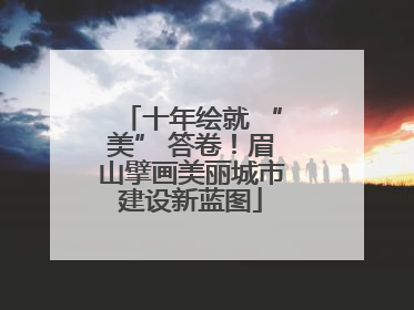 十年绘就 “美” 答卷！眉山擘画美丽城市建设新蓝图