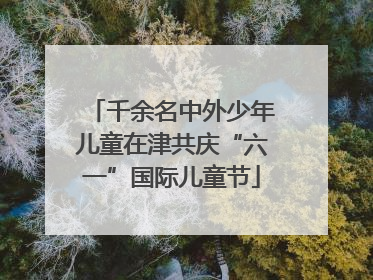 千余名中外少年儿童在津共庆“六一”国际儿童节