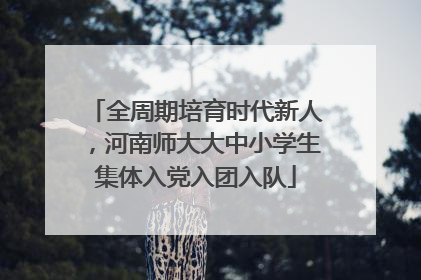 全周期培育时代新人，河南师大大中小学生集体入党入团入队