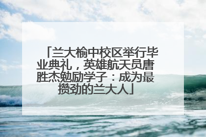 兰大榆中校区举行毕业典礼，英雄航天员唐胜杰勉励学子：成为最攒劲的兰大人
