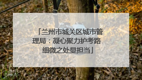 兰州市城关区城市管理局：凝心聚力护考路 细微之处显担当