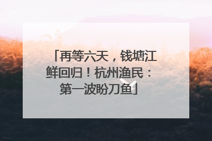再等六天，钱塘江鲜回归！杭州渔民：第一波盼刀鱼