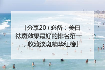 分享20+必备：美白祛斑效果最好的排名第一，收藏淡斑精华红榜