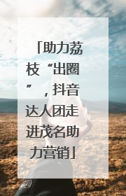 助力荔枝“出圈”，抖音达人团走进茂名助力营销