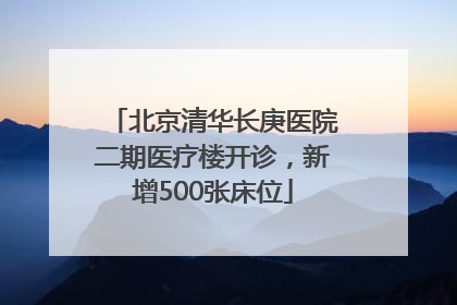 北京清华长庚医院二期医疗楼开诊，新增500张床位