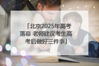 北京2025年高考落幕 老师建议考生高考后做好三件事