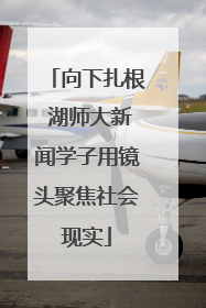 向下扎根 湖师大新闻学子用镜头聚焦社会现实