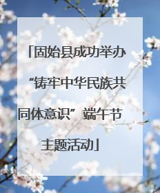 固始县成功举办“铸牢中华民族共同体意识”端午节主题活动