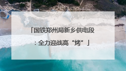 国铁郑州局新乡供电段：全力迎战高“烤”