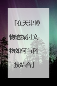 在天津博物馆探讨文物如何与科技结合