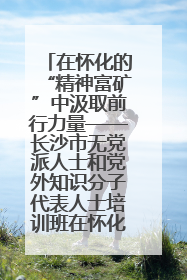 在怀化的“精神富矿”中汲取前行力量——长沙市无党派人士和党外知识分子代表人士培训班在怀化圆满举办