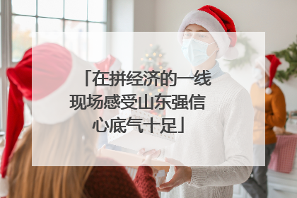 在拼经济的一线现场感受山东强信心底气十足