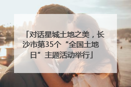对话星城土地之美，长沙市第35个“全国土地日”主题活动举行