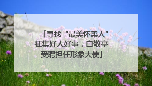 寻找“最美怀柔人”征集好人好事，白敬亭受聘担任形象大使